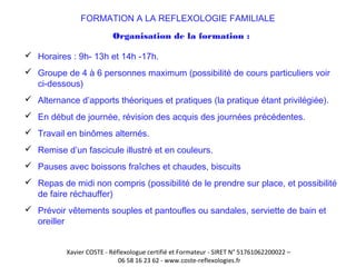 FORMATION A LA REFLEXOLOGIE FAMILIALE 
Organisation de la formation : 
 Horaires : 9h- 13h et 14h -17h. 
 Groupe de 4 à 6 personnes maximum (possibilité de cours particuliers voir 
ci-dessous) 
 Alternance d’apports théoriques et pratiques (la pratique étant privilégiée). 
 En début de journée, révision des acquis des journées précédentes. 
 Travail en binômes alternés. 
 Remise d’un fascicule illustré et en couleurs. 
 Pauses avec boissons fraîches et chaudes, biscuits 
 Repas de midi non compris (possibilité de le prendre sur place, et possibilité 
de faire réchauffer) 
 Prévoir vêtements souples et pantoufles ou sandales, serviette de bain et 
oreiller 
Xavier COSTE - Réflexologue certifié et Formateur - SIRET N° 51761062200022 – 
06 58 16 23 62 - www.coste-reflexologies.fr 
 