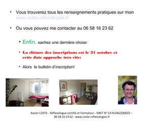 • Vous trouverez tous les renseignements pratiques sur mon 
www.coste-reflexologies.fr 
• Ou vous pouvez me contacter au 06 58 16 23 62 
• Enfin, sachez une dernière chose: 
• La clôture des inscriptions est le 31 octobre et 
cette date approche très vite: 
• Alors le bulletin d’inscription! 
Xavier COSTE - Réflexologue certifié et Formateur - SIRET N° 51761062200022 – 
06 58 16 23 62 - www.coste-reflexologies.fr 
 