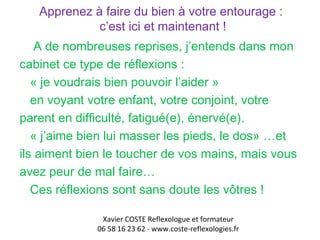 Apprenez à faire du bien à votre entourage : 
c’est ici et maintenant ! 
A de nombreuses reprises, j’entends dans mon 
cabinet ce type de réflexions : 
« je voudrais bien pouvoir l’aider » 
en voyant votre enfant, votre conjoint, votre 
parent en difficulté, fatigué(e), énervé(e). 
« j’aime bien lui masser les pieds, le dos» …et 
ils aiment bien le toucher de vos mains, mais vous 
avez peur de mal faire… 
Ces réflexions sont sans doute les vôtres ! 
Xavier COSTE Reflexologue et formateur 
06 58 16 23 62 - www.coste-reflexologies.fr 
 