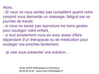 Alors, 
- Si vous ne vous sentez pas compétent quand votre 
conjoint vous demande un massage, fatigué par sa 
journée de travail, 
- si vous ne savez pas reproduire les bons gestes 
pour soulager votre enfant, 
- si tout simplement vous en avez assez d'être 
dépendant d'un thérapeute ou de médication pour 
soulager vos proches facilement, 
je vais vous présenter une solution... 
Xavier COSTE Reflexologue et formateur 
06 58 16 23 62 - www.coste-reflexologies.fr 
 