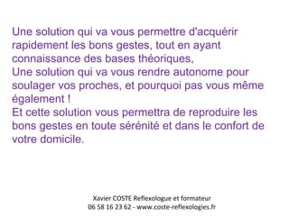 Une solution qui va vous permettre d'acquérir 
rapidement les bons gestes, tout en ayant 
connaissance des bases théoriques, 
Une solution qui va vous rendre autonome pour 
soulager vos proches, et pourquoi pas vous même 
également ! 
Et cette solution vous permettra de reproduire les 
bons gestes en toute sérénité et dans le confort de 
votre domicile. 
Xavier COSTE Reflexologue et formateur 
06 58 16 23 62 - www.coste-reflexologies.fr 
 