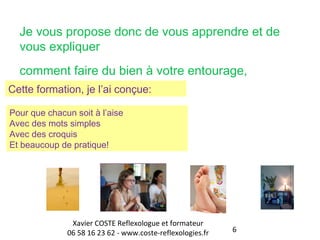 Je vous propose donc de vous apprendre et de 
vous expliquer 
comment faire du bien à votre entourage, 
6 
Cette formation, je l’ai conçue: 
Pour que chacun soit à l’aise 
Avec des mots simples 
Avec des croquis 
Et beaucoup de pratique! 
Xavier COSTE Reflexologue et formateur 
06 58 16 23 62 - www.coste-reflexologies.fr 
 
