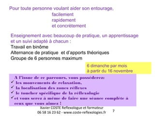 Pour toute personne voulant aider son entourage, 
Enseignement avec beaucoup de pratique, un apprentissage 
et un suivi adapté à chacun : 
Travail en binôme 
Alternance de pratique et d’apports théoriques 
Groupe de 6 personnes maximum 
6 dimanche par mois 
à partir du 16 novembre 
A l’issue de ce parcours, vous posséderez: 
 les mouvements de relaxation, 
 la localisation des zones réflexes 
 le toucher spécifique de la réflexologie 
et vous serez à même de faire une séance complète à 
ceux que vous aimez ! 
7 
facilement 
rapidement 
et concrètement 
Xavier COSTE Reflexologue et formateur 
06 58 16 23 62 - www.coste-reflexologies.fr 
 
