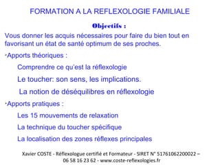 FORMATION A LA REFLEXOLOGIE FAMILIALE 
Objectifs : 
Vous donner les acquis nécessaires pour faire du bien tout en 
favorisant un état de santé optimum de ses proches. 
Apports théoriques : 
Comprendre ce qu’est la réflexologie 
Le toucher: son sens, les implications. 
La notion de déséquilibres en réflexologie 
Apports pratiques : 
Les 15 mouvements de relaxation 
La technique du toucher spécifique 
La localisation des zones réflexes principales 
Xavier COSTE - Réflexologue certifié et Formateur - SIRET N° 51761062200022 – 
06 58 16 23 62 - www.coste-reflexologies.fr 
 