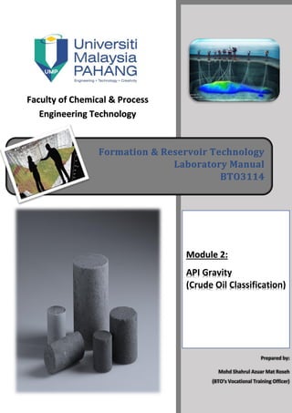 Faculty of Chemical & Process
Engineering Technology
Formation & Reservoir Technology
Laboratory Manual
BTO3114
Module 2:
API Gravity
(Crude Oil Classification)
Prepared by:
Mohd Shahrul Azuar Mat Roseh
(BTO’s Vocational Training Officer)
 