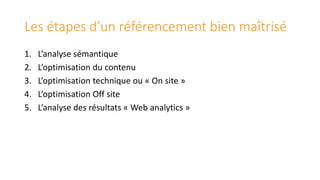Les étapes d’un référencement bien maîtrisé
1.
2.
3.
4.
5.

L’analyse sémantique
L’optimisation du contenu
L’optimisation technique ou « On site »
L’optimisation Off site
L’analyse des résultats « Web analytics »

 