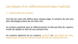 Les étapes d’un référencement bien maîtrisé
2. L’optimisation du contenu
Une fois les mots clés définis pour chaque page, le contenu du site sera
alors développé autour de ces mots clés.

Un contenu optimisé pour le référencement ne doit pas être du «spam»,
inutile de répéter le mot clé une centaine fois.
Un contenu optimisé est un contenu qualitatif et riche (Nbre de mots,
organisation et mise en valeur, densité du mot clé, linking interne).

 