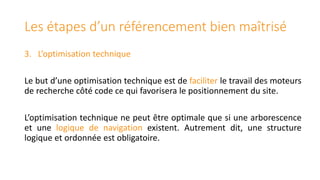 Les étapes d’un référencement bien maîtrisé
3. L’optimisation technique
Le but d’une optimisation technique est de faciliter le travail des moteurs
de recherche côté code ce qui favorisera le positionnement du site.
L’optimisation technique ne peut être optimale que si une arborescence
et une logique de navigation existent. Autrement dit, une structure
logique et ordonnée est obligatoire.

 