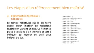 Les étapes d’un référencement bien maîtrisé
3. L’optimisation technique :
Robots.txt
Le fichier robots.txt est la première
chose qu’un moteur de recherche
regarde en visitant un site. Ce fichier se
place à la racine d’un site web et sert à
indiquer au moteur ce qu’il peut
indexer ou pas.

 
