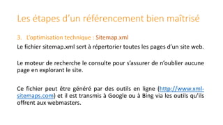 Les étapes d’un référencement bien maîtrisé
3. L’optimisation technique : Sitemap.xml
Le fichier sitemap.xml sert à répertorier toutes les pages d’un site web.
Le moteur de recherche le consulte pour s’assurer de n’oublier aucune
page en explorant le site.
Ce fichier peut être généré par des outils en ligne (http://www.xmlsitemaps.com) et il est transmis à Google ou à Bing via les outils qu’ils
offrent aux webmasters.

 