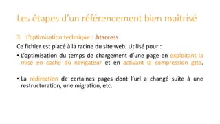 Les étapes d’un référencement bien maîtrisé
3. L’optimisation technique : .htaccess
Ce fichier est placé à la racine du site web. Utilisé pour :
• L’optimisation du temps de chargement d’une page en exploitant la
mise en cache du navigateur et en activant la compression gzip.

• La redirection de certaines pages dont l’url a changé suite à une
restructuration, une migration, etc.

 