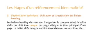 Les étapes d’un référencement bien maîtrisé
3. L’optimisation technique : Utilisation et structuration des balises
heading
Les balises heading <hn> servent à organiser le contenu. Ainsi, la balise
<h1> qui doit être unique par page désigne le titre principal d’une
page. La balise <h2> désigne un titre secondaire ou un sous titre, etc…

 