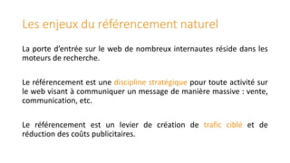 Les enjeux du référencement naturel
La porte d’entrée sur le web de nombreux internautes réside dans les
moteurs de recherche.
Le référencement est une discipline stratégique pour toute activité sur
le web visant à communiquer un message de manière massive : vente,
communication, etc.
Le référencement est un levier de création de trafic ciblé et de
réduction des coûts publicitaires.

 