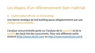 Les étapes d’un référencement bien maîtrisé
4. L’optimisation off site: Le link building
Une bonne stratégie de link building passe obligatoirement par une
analyse concurrentielle.
L’analyse concurrentielle porte sur l’analyse de la quantité et de la
qualité des back link des concurrents. Pour cela différents outils
existent (http://www.ahrefs.com ou http://www.majesticseo.com).

 