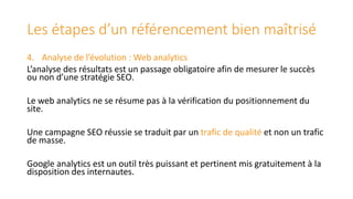 Les étapes d’un référencement bien maîtrisé
4. Analyse de l’évolution : Web analytics
L’analyse des résultats est un passage obligatoire afin de mesurer le succès
ou non d’une stratégie SEO.
Le web analytics ne se résume pas à la vérification du positionnement du
site.
Une campagne SEO réussie se traduit par un trafic de qualité et non un trafic
de masse.
Google analytics est un outil très puissant et pertinent mis gratuitement à la
disposition des internautes.

 