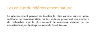 Les enjeux du référencement naturel
Le référencement permet de toucher la cible comme aucune autre
méthode de communication car les visiteurs provenant des moteurs
de recherches sont le plus souvent de nouveaux visiteurs qui ne
connaissaient pas l’entreprise avant de l’avoir trouvé.

 