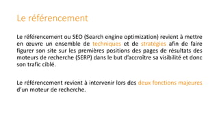 Le référencement
Le référencement ou SEO (Search engine optimization) revient à mettre
en œuvre un ensemble de techniques et de stratégies afin de faire
figurer son site sur les premières positions des pages de résultats des
moteurs de recherche (SERP) dans le but d’accroître sa visibilité et donc
son trafic ciblé.
Le référencement revient à intervenir lors des deux fonctions majeures
d’un moteur de recherche.

 
