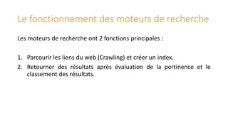 Le fonctionnement des moteurs de recherche
Les moteurs de recherche ont 2 fonctions principales :
1. Parcourir les liens du web (Crawling) et créer un index.
2. Retourner des résultats après évaluation de la pertinence et le
classement des résultats.

 