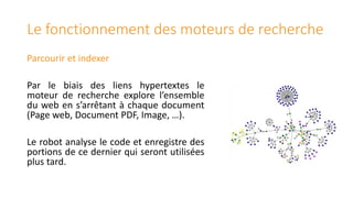 Le fonctionnement des moteurs de recherche
Parcourir et indexer
Par le biais des liens hypertextes le
moteur de recherche explore l’ensemble
du web en s’arrêtant à chaque document
(Page web, Document PDF, Image, …).
Le robot analyse le code et enregistre des
portions de ce dernier qui seront utilisées
plus tard.

 