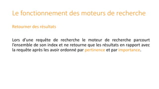 Le fonctionnement des moteurs de recherche
Retourner des résultats
Lors d’une requête de recherche le moteur de recherche parcourt
l’ensemble de son index et ne retourne que les résultats en rapport avec
la requête après les avoir ordonné par pertinence et par importance.

 