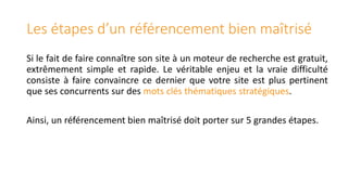 Les étapes d’un référencement bien maîtrisé
Si le fait de faire connaître son site à un moteur de recherche est gratuit,
extrêmement simple et rapide. Le véritable enjeu et la vraie difficulté
consiste à faire convaincre ce dernier que votre site est plus pertinent
que ses concurrents sur des mots clés thématiques stratégiques.

Ainsi, un référencement bien maîtrisé doit porter sur 5 grandes étapes.

 