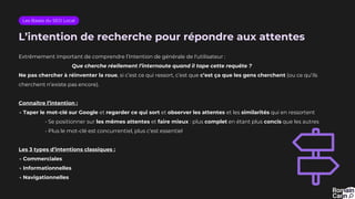 L’intention de recherche pour répondre aux attentes
Extrêmement important de comprendre l’Intention de générale de l'utilisateur :
Que cherche réellement l’internaute quand il tape cette requête ?
Ne pas chercher à réinventer la roue, si c’est ce qui ressort, c’est que c’est ça que les gens cherchent (ou ce qu’ils
cherchent n’existe pas encore).
Connaître l’intention :
→ Taper le mot-clé sur Google et regarder ce qui sort et observer les attentes et les similarités qui en ressortent
• Se positionner sur les mêmes attentes et faire mieux : plus complet en étant plus concis que les autres
• Plus le mot-clé est concurrentiel, plus c’est essentiel
Les 3 types d’intentions classiques :
→ Commerciales
→ Informationnelles
→ Navigationnelles
Les Bases du SEO Local
 