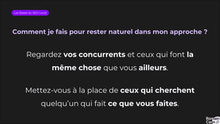Comment je fais pour rester naturel dans mon approche ?
Les Bases du SEO Local
Regardez vos concurrents et ceux qui font la
même chose que vous ailleurs.
Mettez-vous à la place de ceux qui cherchent
quelqu’un qui fait ce que vous faites.
 