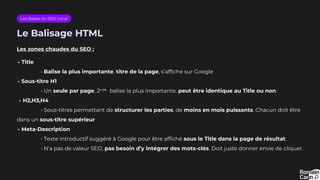Le Balisage HTML
Les zones chaudes du SEO :
→ Title
• Balise la plus importante, titre de la page, s’affiche sur Google
→ Sous-titre H1
• Un seule par page, 2nde balise la plus importante, peut être identique au Title ou non.
→ H2,H3,H4
• Sous-titres permettant de structurer les parties, de moins en mois puissants. Chacun doit être
dans un sous-titre supérieur
→ Meta-Description
• Texte introductif suggéré à Google pour être affiché sous le Title dans la page de résultat.
• N’a pas de valeur SEO, pas besoin d’y intégrer des mots-clés. Doit juste donner envie de cliquer.
Les Bases du SEO Local
 