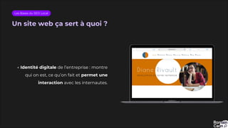 Un site web ça sert à quoi ?
Les Bases du SEO Local
→ Identité digitale de l’entreprise : montre
qui on est, ce qu’on fait et permet une
interaction avec les internautes.
 