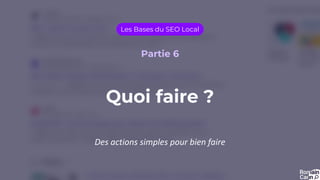 Quoi faire ?
Les Bases du SEO Local
Partie 6
Des actions simples pour bien faire
 