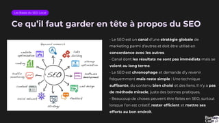 Ce qu’il faut garder en tête à propos du SEO
• Le SEO est un canal d’une stratégie globale de
marketing parmi d’autres et doit être utilisé en
concordance avec les autres.
• Canal dont les résultats ne sont pas immédiats mais se
voient au long terme.
• Le SEO est chronophage et demande d’y revenir
fréquemment mais reste simple : Une technique
suffisante, du contenu bien choisi et des liens. Il n’y a pas
de méthode miracle, juste des bonnes pratiques.
• Beaucoup de choses peuvent être faites en SEO, surtout
lorsque l’on est créatif, rester efficient et mettre ses
efforts au bon endroit.
Les Bases du SEO Local
 