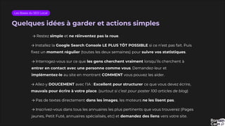 Quelques idées à garder et actions simples
Les Bases du SEO Local
→ Installez la Google Search Console LE PLUS TÔT POSSIBLE si ce n’est pas fait. Puis
fixez un moment régulier (toutes les deux semaines) pour suivre vos statistiques.
→ Restez simple et ne réinventez pas la roue.
→ Interrogez-vous sur ce que les gens cherchent vraiment lorsqu’ils cherchent à
entrer en contact avec une personne comme vous. Demandez-leur et
implémentez-le au site en montrant COMMENT vous pouvez les aider.
→ Allez-y DOUCEMENT avec l’IA : Excellent pour structurer ce que vous devez écrire,
mauvais pour écrire à votre place. (surtout si c’est pour poster 100 articles de blog)
→ Pas de textes directement dans les images, les moteurs ne les lisent pas.
→ Inscrivez-vous dans tous les annuaires les plus pertinents que vous trouverez (Pages
jaunes, Petit Futé, annuaires spécialisés, etc) et demandez des liens vers votre site.
 