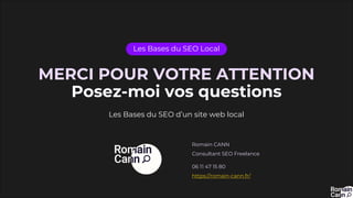 MERCI POUR VOTRE ATTENTION
Posez-moi vos questions
Les Bases du SEO Local
Les Bases du SEO d’un site web local
Romain CANN
Consultant SEO Freelance
06 11 47 15 80
https://romain-cann.fr/
 