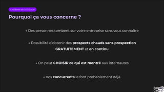Pourquoi ça vous concerne ?
Les Bases du SEO Local
→ Des personnes tombent sur votre entreprise sans vous connaître
→ Possibilité d’obtenir des prospects chauds sans prospection
GRATUITEMENT et en continu
→ On peut CHOISIR ce qui est montré aux internautes
→ Vos concurrents le font probablement déjà.
 