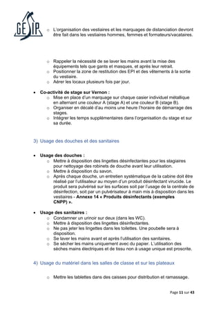Page 11 sur 43
o L’organisation des vestiaires et les marquages de distanciation devront
être fait dans les vestiaires hommes, femmes et formateurs/vacataires.
o Rappeler la nécessité de se laver les mains avant la mise des
équipements tels que gants et masques, et après leur retrait.
o Positionner la zone de restitution des EPI et des vêtements à la sortie
du vestiaire.
o Aérer les locaux plusieurs fois par jour.
• Co-activité de stage sur Vernon :
o Mise en place d’un marquage sur chaque casier individuel métallique
en alternant une couleur A (stage A) et une couleur B (stage B).
o Organiser en décalé d’au moins une heure l’horaire de démarrage des
stages.
o Intégrer les temps supplémentaires dans l’organisation du stage et sur
sa durée.
3) Usage des douches et des sanitaires
• Usage des douches :
o Mettre à disposition des lingettes désinfectantes pour les stagiaires
pour nettoyage des robinets de douche avant leur utilisation.
o Mettre à disposition du savon.
o Après chaque douche, un entretien systématique de la cabine doit être
réalisé par l’utilisateur au moyen d’un produit désinfectant virucide. Le
produit sera pulvérisé sur les surfaces soit par l’usage de la centrale de
désinfection, soit par un pulvérisateur à main mis à disposition dans les
vestiaires - Annexe 14 « Produits désinfectants (exemples
CNPP) ».
• Usage des sanitaires :
o Condamner un urinoir sur deux (dans les WC).
o Mettre à disposition des lingettes désinfectantes.
o Ne pas jeter les lingettes dans les toilettes. Une poubelle sera à
disposition.
o Se laver les mains avant et après l’utilisation des sanitaires.
o Se sécher les mains uniquement avec du papier. L’utilisation des
sèches mains électriques et de tissu non à usage unique est proscrite.
4) Usage du matériel dans les salles de classe et sur les plateaux
o Mettre les tablettes dans des caisses pour distribution et ramassage.
 