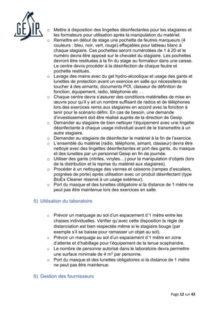 Page 12 sur 43
o Mettre à disposition des lingettes désinfectantes pour les stagiaires et
les formateurs pour utilisation après la manipulation du matériel.
o Remettre en début de stage une pochette de feutres marqueurs (4
couleurs : bleu, noir, vert, rouge) effaçables pour tableau blanc à
chaque stagiaire. Ces pochettes seront numérotées de 1 à 20 et le
numéro devra être apposé sur le chevalet du stagiaire. Les pochettes
devront être restituées à la fin du stage au formateur dans une caisse.
Le centre devra procéder à la désinfection de chaque feutre et
pochette restitués.
o Lavage des mains avec du gel hydro-alcoolique et usage des gants et
lunettes de protection avant un exercice en salle qui nécessitera de
toucher à des aimants, documents POI, classeur de définition de
fonction, équipement, radio, téléphonie etc …
o Chaque centre devra s’assurer des conditions matérielles de mise en
œuvre pour qu’il y ait un nombre suffisant de radios et de téléphones
lors des exercices remis aux stagiaires en accord avec la fonction à
tenir pour le scénario défini. En cas de besoin, une demande
d’investissement doit être réalisé auprès de la direction de Gesip.
o Demander au stagiaire de bien nettoyer l’équipement avec une lingette
désinfectante à chaque usage individuel avant de le transmettre à un
autre stagiaire.
o Demander au stagiaire de désinfecter le matériel à la fin de l’exercice.
o L’ensemble du matériel (radio, téléphone, aimant, classeur) devra être
nettoyé avec des lingettes désinfectantes et port des gants, du masque
et des lunettes par un personnel Gesip en fin de journée.
o Utiliser des gants (nitriles, vinyles…) pour la manipulation d’objets (lors
de la distribution et la reprise du matériel aux stagiaires).
o Procéder à un nettoyage des vannes et caissons (rampes d’escaliers,
poignées de porte) après utilisation avec un produit désinfectant (type
BioEx Cleaner réservé à un usage extérieur).
o Port du masque et des lunettes obligatoire si la distance de 1 mètre ne
peut pas être maintenue lors des exercices en salle.
5) Utilisation du laboratoire
o Prévoir un marquage au sol d’un espacement d’1 mètre entre les
chaises individuelles. Vérifier qu’avec cette disposition la règle de
distanciation est bien respectée même si le stagiaire bouge (par
exemple s’il se baisse pour ramasser un objet au sol).
o Prévoir un marquage au sol d’un espacement d’1 mètre en zone
d’attente et d’habillage pour l’équipement de la tenue scaphandre.
o Le nombre de personne autorisé dans le laboratoire devra permettre
une surface minimale de 4 m2 par personne.
o Port du masque et des lunettes obligatoires si la distance de 1 mètre
ne peut pas être maintenue.
6) Gestion des fournisseurs
 