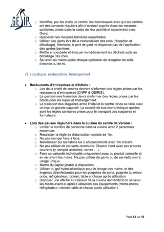 Page 13 sur 43
o Identifier, par les chefs de centre, les fournisseurs avec qui les centres
ont des contacts réguliers afin d’évaluer auprès d’eux les mesures
sanitaires prises dans le cadre de leur activité et notamment avec
Gesip.
o Respecter les mesures barrières essentielles.
o Utiliser des gants lors de la manipulation des colis (réception et
déballage). Attention, le port de gant ne dispense pas de l’application
des gestes barrières.
o Mettre en poubelle et évacuer immédiatement les déchets suite au
déballage des colis.
o Se laver les mains après chaque opération de réception de colis,
d’envoie ou de tri.
7) Logistique, restauration, hébergement
• Restaurants d’entreprises et d’hôtels :
o Les deux chefs de centres devront s’informer des règles prises par les
restaurants d’entreprises (CNPP & OSIRIS).
o La gestionnaire formation devra s’informer des règles prises par les
hôtels pour les repas et l’hébergement.
o Le transport des stagiaires entre l’hôtel et le centre devra se faire avec
un bus de grande capacité. La société de bus devra indiquer quelles
sont les règles sanitaires prises pour le transport des stagiaires et
formateurs.
• Lors des pauses déjeuners dans la cuisine du centre de Vernon :
o Limiter le nombre de personne dans la cuisine avec 2 personnes
maximum.
o Respecter la règle de distanciation sociale de 1m.
o Ne pas manger face à face.
o Matérialiser sur les tables les 2 emplacements avec 1m d’écart.
o Ne pas utiliser de couverts communs. Chacun vient avec ses propres
couverts (y compris assiettes, verres …).
o Faire sa vaisselle individuelle uniquement avec du produit vaisselle et
en se lavant les mains. Ne pas utiliser de gants ou de serviette non à
usage unique.
o Mettre du papier jetable à disposition.
o Utiliser du gel hydro-alcoolique pour le lavage des mains, et des
lingettes désinfectantes pour les poignées de porte, poignée du micro-
onde, réfrigérateur, robinet, table et chaise après utilisation
o Disposer une affiche à l’intérieur de la cuisine demandant de se laver
les mains avant et après l’utilisation des équipements (micro-ondes,
réfrigérateur, robinet, table et chaise après utilisation).
 