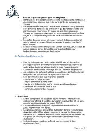 Page 14 sur 43
• Lors de la pause déjeuner pour les stagiaires :
o Dans l’attente d’une organisation concrète des restaurants d’entreprise,
des repas froids pourront être livrés sur le centre de formation de
Vernon.
o Les repas devront être pris à l’intérieur des bâtiments Gesip dans une
salle différente de la salle de formation et qui devra faire l’objet d’une
planification de réservation. En cas de co-activité de stages sur
Vernon, les repas devront être pris en horaires décalés entre les deux
stages et pour que les stagiaires des deux formations ne se croisent
pas.
o Les salles de cours seront aérées au moment de la pause déjeuner,
puis la salle où le repas a été pris sera aérée à son tour une fois le
repas terminé.
o Lorsque le restaurant d’entreprise de Vernon sera réouvert, des bus de
grande capacité seront demandés pour tous les stages pour
l’acheminement au restaurant d’entreprise.
8) Gestion des déplacements
o Lors de l’utilisation des camionnettes et véhicules sur les centres,
passage obligatoire d’une lingette désinfectante sur les poignées de
porte, volant, boitier de vitesse, boutons, avec l’usage de gants.
o L’utilisation de la fonction recyclage d’air de l’habitacle est proscrite.
o Après la prise de carburant, utilisez si possible des gants et nettoyage
obligatoire des mains avant de reprendre le véhicule.
o Lors de l’utilisation des bus de grande capacité
- condamner un siège sur deux
- ne pas emprunter la porte avant
- garder une distance d’au moins 1 mètre avec le conducteur
- ne laisser aucun déchet dans le bus
- porter obligatoirement un masque.
• Roussillon
o Le bus transportant les stagiaires pourra rentrer à l’intérieur de la
plateforme d’OSIRIS à condition qu’un plan de prévention ait été signé
entre la société prestataire de bus et OSIRIS.
o L’acheminement des stagiaires depuis le bâtiment de formation
jusqu’au plateau se fera à pied.
o Les places autorisées et interdites d’utilisation dans le véhicule Gesip
doivent être identifiées afin de respecter la mesure de distanciation
sociale de 1m. Le conducteur ouvrira et fermera les portes du véhicule.
Les points de contact passagers devront être désinfectés en cas
d’utilisation.
o Le trajet jusqu’au réfectoire se fera à pied accompagné d’un
représentant Gesip.
 