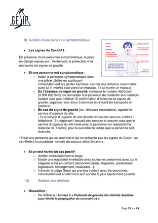 Page 15 sur 43
9) Gestion d’une personne symptomatique
• Les signes du Covid-19 :
En présence d’une personne symptomatique, la prise
en charge repose sur : l’isolement, la protection et la
recherche de signes de gravité.
• Si une personne est symptomatique :
o Isoler la personne symptomatique dans
une pièce dédiée en appliquant
immédiatement les gestes barrières. Garder une distance raisonnable
avec lui (1 mètre) avec port d’un masque. Et lui fournir un masque.
o En l’absence de signe de gravité, contacter le numéro AlloCovid
(0 806 800 540), ou demander à la personne de contacter son médecin
traitant pour avis médical. Si confirmation d’absence de signes de
gravité, organiser son retour à domicile en évitant les transports en
commun.
o En cas de signe de gravité (ex : détresse respiratoire), appeler le
service d’urgence du site.
- Si le service d’urgence du site décide l’envoi des secours (SAMU –
téléphone 15), organiser l’accueil des secours et assurer vous que le
service d’urgence du site reste avec la personne (en respectant la
distance de 1 mètre) pour la surveiller le temps que la personne soit
évacuée.
* Pour une personne qui se sent mal et qui ne présente pas les signes du Covid : on
se réfère à la procédure normale de secours selon le centre.
• Si un test révèle un cas positif :
o Arrêter immédiatement le stage.
o Etablir une traçabilité immédiate avec toutes les personnes avec qui le
stagiaire a été en contact (personnel Gesip, stagiaires, prestataires
logistiques, hébergement, restaurant…).
o Informer le siège Gesip qui prendra contact avec les personnes
individuellement et informera leur société le plus rapidement possible.
10) Gestion des déchets
• Roussillon :
o Se référer à : Annexe 3 « Protocole de gestion des déchets Septibox
pour limiter la propagation du coronavirus ».
 