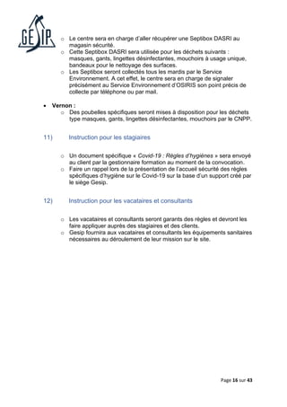 Page 16 sur 43
o Le centre sera en charge d’aller récupérer une Septibox DASRI au
magasin sécurité.
o Cette Septibox DASRI sera utilisée pour les déchets suivants :
masques, gants, lingettes désinfectantes, mouchoirs à usage unique,
bandeaux pour le nettoyage des surfaces.
o Les Septibox seront collectés tous les mardis par le Service
Environnement. A cet effet, le centre sera en charge de signaler
précisément au Service Environnement d’OSIRIS son point précis de
collecte par téléphone ou par mail.
• Vernon :
o Des poubelles spécifiques seront mises à disposition pour les déchets
type masques, gants, lingettes désinfectantes, mouchoirs par le CNPP.
11) Instruction pour les stagiaires
o Un document spécifique « Covid-19 : Règles d’hygiènes » sera envoyé
au client par la gestionnaire formation au moment de la convocation.
o Faire un rappel lors de la présentation de l’accueil sécurité des règles
spécifiques d’hygiène sur le Covid-19 sur la base d’un support créé par
le siège Gesip.
12) Instruction pour les vacataires et consultants
o Les vacataires et consultants seront garants des règles et devront les
faire appliquer auprès des stagiaires et des clients.
o Gesip fournira aux vacataires et consultants les équipements sanitaires
nécessaires au déroulement de leur mission sur le site.
 