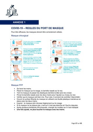 Page 17 sur 43
COVID-19 – REGLES DU PORT DE MASQUE
Pour être efficaces, les masques doivent être correctement utilisés.
Masque chirurgical
Masque FFP
• Se laver les mains.
• Placer le masque sur le visage, la barrette nasale sur le nez.
• Tenir le masque et passer les élastiques derrière la tête sans les croiser.
• Pincer la barrette nasale avec les deux mains pour l’ajuster au niveau du nez.
• Vérifier que le masque soit bien mis. Pour cela, il convient de contrôler l’étanchéité :
• Couvrir la surface filtrante du masque en utilisant une feuille plastique maintenue en
place avec les deux mains.
• Inspirer : le masque doit s’écraser légèrement sur le visage.
• Si le masque ne se plaque pas, c’est qu’il n’est pas étanche et il faut le réajuster.
• Après plusieurs tentatives infructueuses, changer de modèle car il n’est inadapté
• Une fois ajusté, ne plus toucher le masque avec les mains.
ANNEXE 1
 