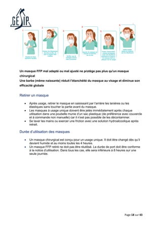 Page 18 sur 43
Un masque FFP mal adapté ou mal ajusté ne protège pas plus qu'un masque
chirurgical
Une barbe (même naissante) réduit l’étanchéité du masque au visage et diminue son
efficacité globale
Retirer un masque
• Après usage, retirer le masque en saisissant par l’arrière les lanières ou les
élastiques sans toucher la partie avant du masque.
• Les masques à usage unique doivent être jetés immédiatement après chaque
utilisation dans une poubelle munie d’un sac plastique (de préférence avec couvercle
et à commande non manuelle) car il n’est pas possible de les décontaminer.
• Se laver les mains ou exercer une friction avec une solution hydroalcoolique après
retrait.
Durée d’utilisation des masques
• Un masque chirurgical est conçu pour un usage unique. Il doit être changé dès qu’il
devient humide et au moins toutes les 4 heures.
• Un masque FFP retiré ne doit pas être réutilisé. La durée de port doit être conforme
à la notice d’utilisation. Dans tous les cas, elle sera inférieure à 8 heures sur une
seule journée.
 