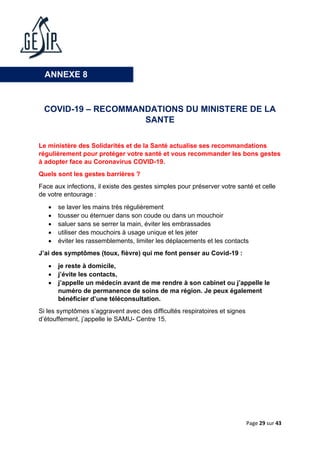 Page 29 sur 43
COVID-19 – RECOMMANDATIONS DU MINISTERE DE LA
SANTE
Le ministère des Solidarités et de la Santé actualise ses recommandations
régulièrement pour protéger votre santé et vous recommander les bons gestes
à adopter face au Coronavirus COVID-19.
Quels sont les gestes barrières ?
Face aux infections, il existe des gestes simples pour préserver votre santé et celle
de votre entourage :
• se laver les mains très régulièrement
• tousser ou éternuer dans son coude ou dans un mouchoir
• saluer sans se serrer la main, éviter les embrassades
• utiliser des mouchoirs à usage unique et les jeter
• éviter les rassemblements, limiter les déplacements et les contacts
J’ai des symptômes (toux, fièvre) qui me font penser au Covid-19 :
• je reste à domicile,
• j’évite les contacts,
• j’appelle un médecin avant de me rendre à son cabinet ou j’appelle le
numéro de permanence de soins de ma région. Je peux également
bénéficier d’une téléconsultation.
Si les symptômes s’aggravent avec des difficultés respiratoires et signes
d’étouffement, j’appelle le SAMU- Centre 15.
ANNEXE 8
 
