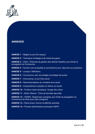 Page 3 sur 43
ANNEXES
ANNEXE 1 – Règles du port de masque
ANNEXE 2 – Technique d’enfilage et de retrait des gants
ANNEXE 3 – Osiris : Protocole de gestion des déchets Septibox pour limiter la
propagation du Coronavirus
ANNEXE 4 – Numéro vert accessible en permanence pour répondre aux questions
ANNEXE 5 – Lexique / Définitions
ANNEXE 6 – Coronavirus, pour se protéger et protéger les autres
ANNEXE 7 – Coronavirus, ce qu’il faut savoir
ANNEXE 8 – Recommandations du ministère de la santé
ANNEXE 9 – Comportement à adopter en dehors du travail
ANNEXE 10 – Frictions hydro-alcoolique / lavage des mains
ANNEXE 11 – BioEx Cleaner : Fiche de données sécurités
ANNEXE 12 – OSIRIS : Rappel des consignes pour limiter la propagation du
Coronavirus (et mise à jour des consignes)
ANNEXE 13 – Plans locaux Vernon et effectifs autorisés
ANNEXE 14 – Produits désinfectants (exemples CNPP)
 