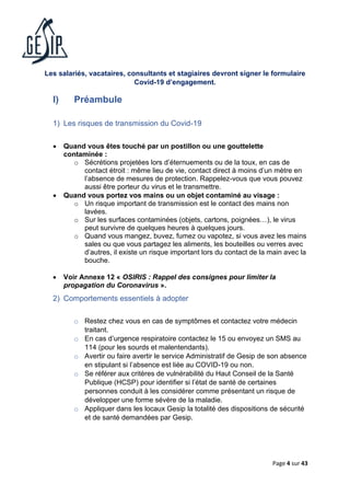 Page 4 sur 43
Les salariés, vacataires, consultants et stagiaires devront signer le formulaire
Covid-19 d’engagement.
I) Préambule
1) Les risques de transmission du Covid-19
• Quand vous êtes touché par un postillon ou une gouttelette
contaminée :
o Sécrétions projetées lors d’éternuements ou de la toux, en cas de
contact étroit : même lieu de vie, contact direct à moins d’un mètre en
l’absence de mesures de protection. Rappelez-vous que vous pouvez
aussi être porteur du virus et le transmettre.
• Quand vous portez vos mains ou un objet contaminé au visage :
o Un risque important de transmission est le contact des mains non
lavées.
o Sur les surfaces contaminées (objets, cartons, poignées…), le virus
peut survivre de quelques heures à quelques jours.
o Quand vous mangez, buvez, fumez ou vapotez, si vous avez les mains
sales ou que vous partagez les aliments, les bouteilles ou verres avec
d’autres, il existe un risque important lors du contact de la main avec la
bouche.
• Voir Annexe 12 « OSIRIS : Rappel des consignes pour limiter la
propagation du Coronavirus ».
2) Comportements essentiels à adopter
o Restez chez vous en cas de symptômes et contactez votre médecin
traitant.
o En cas d’urgence respiratoire contactez le 15 ou envoyez un SMS au
114 (pour les sourds et malentendants).
o Avertir ou faire avertir le service Administratif de Gesip de son absence
en stipulant si l’absence est liée au COVID-19 ou non.
o Se référer aux critères de vulnérabilité du Haut Conseil de la Santé
Publique (HCSP) pour identifier si l’état de santé de certaines
personnes conduit à les considérer comme présentant un risque de
développer une forme sévère de la maladie.
o Appliquer dans les locaux Gesip la totalité des dispositions de sécurité
et de santé demandées par Gesip.
 