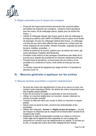 Page 5 sur 43
3) Règles essentielles pour le respect des consignes
o S’assurer de l’approvisionnement permanent des consommables
permettant de respecter les consignes : solutions hydro-alcoolique
pour les mains, kit de nettoyage (savon, papier pour se sécher les
mains…).
o Vérifier le nettoyage régulier des locaux selon le plan de nettoyage et
la fréquence définie avec CNPP et OSIRIS (mise en place d’une feuille
de passage). En plus du nettoyage habituel des locaux, un nettoyage
une fois par jour devra être effectué des surfaces en contact avec les
mains (espaces de convivialité, rampes d’escalier, poignées de porte,
boutons, toilettes, poubelles…).
o Vérifier la présence de savons, papiers pour se sécher les mains, gel
hydro-alcoolique, lingettes désinfectantes.
o Procéder à des retours et des partages d’expérience des aléas de la
journée pour adapter les procédures et mesures initialement prévues.
o Pendant toute la pandémie, ne transvasez plus le contenu d’une
poubelle d’un contenant à l’autre, mais retirez et évacuez tout sac
usagé.
o Le nombre maximal de stagiaires par stage est fixé à 15 pendant la
période Covid-19.
II) Mesures générales à appliquer sur les centres
1) Mesures barrières essentielles à respecter impérativement
o Se laver les mains très régulièrement à l’eau et au savon ou avec une
solution hydro-alcoolique (SHA). Se sécher les mains uniquement avec
des lingettes papier jetables.
o Eviter de se toucher le visage en particulier le nez et la bouche.
o Utiliser un mouchoir jetable pour se moucher, tousser, éternuer ou
cracher et le jeter aussitôt.
o Tousser ou éternuer dans son coude ou dans un mouchoir en papier
jetable.
o Saluer sans se serrer la main, proscrire les embrassades et les
accolades.
o Utiliser des masques - Annexe 1 « Règles du port de masque ». Le port
de masque ne dispense pas du respect de la distanciation sociale et de
l’hygiène des mains.
o Respecter la règle de distanciation sociale d’un mètre au minimum.
Cette règle devra également être respectée en cas d’usage des
transports en commun pour les déplacements du salarié. A l’arrivée sur
le site, un lavage des mains devra être obligatoirement réalisé.
 