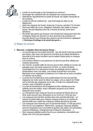 Page 6 sur 43
o Limiter le covoiturage ou les transports en commun.
o Aménager les vestiaires afin de respecter les mesures barrières.
o Désinfecter régulièrement le poste de travail, les objets manipulés et
les surfaces.
o Limiter le prêt de matériel (ex : pas d’échange de stylo ou de
téléphone).
o Aérer les espaces de travail, toutes les 3 heures, pendant 15 minutes.
o Dans les salles de cours, obligation d’aération des salles à chaque
pause. Ne pas dépasser plus de 3 heures de temps entre deux
aérations.
o Ne porter des gants que lorsque c’est strictement nécessaire dans les
consignes Gesip (ils donnent un faux sentiment de protection et
peuvent devenir eux-mêmes des vecteurs de transmission). Annexe 2
« Technique d’enfilage et de retrait des gants ».
2) Règles de conduite
• Mesures à adopter dans les locaux Gesip :
o Le covoiturage sur les trajets domicile - lieu de travail n’est pas autorisé
par Gesip, sauf avec une personne membre de la cellule familiale du
domicile et à la seule condition que le salarié Gesip porte un masque
dans la voiture.
o Les bureaux attitrés à une personne ne devront pas être utilisés par
d’autres personnes.
o Sur Vernon, la petite salle de réunion pourra être utilisée en bureau de
passage avec une seule personne à la fois. Le centre étudiera
l’aménagement d’un deuxième bureau de passage dans la salle du
photocopieur avec une table, une chaise à proximité d’une prise
électrique et en respectant la distance d’un mètre de la zone circulation
à l’intérieur de la pièce.
o La prise de la température sera systématique lors de l’accueil des
stagiaires (le matin avant le début du stage), soit au départ de l’hôtel
soit à l’arrivée des stagiaires sur le site, à l’aide d’un dispositif sans
contact, avec l’utilisation de gants.
o La prise de température devra également être réalisée pour les
salariés tous les matins, avec l’utilisation de gants et du même
dispositif sans contact.
o Le changement des masques fournis au personnel Gesip devra se
faire aussi souvent que nécessaire et au minimum 3 fois par jour.
o Les masques devront être stockés dans des sachets étanches : un
sachet de petite taille pour chaque masque propre et un sachet de
grande taille pour mettre les masques utilisés pendant la journée.
o Les masques sont réservés pour le personnel Gesip, il n’est pas prévu
d’en fournir aux stagiaires. Néanmoins, quelques masques jetables
seront à disposition pour permettre la gestion des aléas non prévisibles
(rupture d’élastique, changement plus fréquent nécessaire …).
o Des masques jetables seront fournis aux vacataires, consultants par
Gesip s’ils n’en sont pas équipés.
 