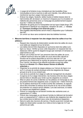Page 7 sur 43
o L’usage de la fontaine à eau (remplacé par des bouteilles d’eau
individuelles) et de la machine à café sont interdits. Une affiche devra
mentionner que leur usage n’est pas autorisé.
o Enlever les sièges, fauteuils, tables hautes et tables basses dans le
hall d’entrée afin de laisser un maximum d’espace pour la circulation et
l’attente des personnes avec un marquage de positionnement espacé
tous les 1 mètres de distance.
o Utilisation de gants pour la manipulation de tout type d’objet (linge, EPI,
équipement à distribuer aux stagiaires, réception de colis…) – Annexe
2 « Technique d’enfilage et de retrait des gants ».
o Des lingettes désinfectantes seront mises à disposition pour l’utilisation
des WC.
o Un urinoir sur deux sera condamné dans les toilettes hommes.
• Mesures barrières à respecter lors des stages dans les salles et sur les
plateaux :
o Respect des mesures de distanciation sociale dans les salles de cours
(une table par stagiaire) et sur le terrain.
o Les tables devront être disposées en quinconce dans les salles (une
ligne sur deux). Vérifier qu’avec cette disposition on respecte bien les
distances même quand le stagiaire bouge (par exemple s’il ramasse un
objet tombé au sol).
o Prévoir une surface de 4m2 par personne dans les salles de cours.
L’effectif maximum dans les salles de cours devra être calculé en
fonction de la surface disponible au sol et du ratio de 4 m2 par
personne pour déterminer le nombre de personne maximum par salle.
Pour Vernon, les plans et les effectifs autorisés suivant les salles
figurent en Annexe 13 « Plans locaux Vernon et effectifs
autorisés ».
o Organiser la co-activité de stages plateaux sur Vernon de façon à ce
qu’il n’y ait pas de contact physique entre les stagiaires de chaque
groupe et qu’ils ne se croisent pas.
o Lors de la co-activité d’un stage en salle de management de situation
d’urgence et d’un stage intervention, les horaires entre les deux stages
devront être en décalés pour éviter que les stagiaires se croisent.
o Mise en place de zones d’attentes sur les plateaux et marquage au sol
de positionnement des stagiaires avec un espace de 1 mètre minimum.
o Sur le plateau technique feu et dès la sortie des vestiaires, la cagoule
devra être remontée au-dessus de la bouche et du nez et les lunettes
de protection du casque seront utilisées. Lors des exercices, la visière
du casque sera également utilisée.
o Prévoir un marquage au sol devant l’entrée des vestiaires avec un
espacement d’1 mètre.
o Prévoir des marquages au sol devant l’entrée du bâtiment de formation
avec un espacement d’1 mètre en cas d’attente des stagiaires lors de
leur entrée dans le bâtiment (pour prise de température stagiaires).
o Dans le cadre des réunions de service, il faudra aussi tenir compte des
règles de distanciation sociale d’un mètre et de la règle de 4 m2 par
personne par salle.
 