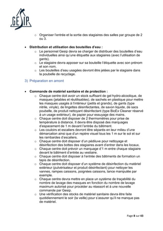 Page 8 sur 43
o Organiser l’entrée et la sortie des stagiaires des salles par groupe de 2
ou 3.
• Distribution et utilisation des bouteilles d’eau :
o Le personnel Gesip devra se charger de distribuer des bouteilles d’eau
individuelles ainsi qu’une étiquette aux stagiaires (avec l’utilisation de
gants).
o Le stagiaire devra apposer sur sa bouteille l’étiquette avec son prénom
et son nom.
o Les bouteilles d’eau usagées devront être jetées par le stagiaire dans
la poubelle de recyclage.
3) Préparation en amont
• Commande de matériel sanitaire et de protection :
o Chaque centre doit avoir un stock suffisant de gel hydro-alcoolique, de
masques (jetables et réutilisables), de sachets en plastique pour mettre
les masques usagés à l’intérieur (petits et grands), de gants (type
nitrile, vinyle), de lingettes désinfectantes, de savon liquide, de sacs
poubelle, de produit nettoyant désinfectant (type BioEx Cleaner réservé
à un usage extérieur), de papier pour essuyage des mains.
o Chaque centre doit disposer de 2 thermomètres pour prise de
température à distance. Il devra être disposé des marquages
d’espacement de 1 m devant l’entrée du bâtiment.
o Les couloirs et escaliers devront être séparés en leur milieu d’une
démarcation ainsi que d’un repère visuel tous les 1 m sur le sol et sur
les rambardes d’escaliers.
o Chaque centre doit disposer d’un pédiluve pour nettoyage et
désinfection des bottes des stagiaires avant d’entrer dans les locaux.
o Chaque centre doit prévoir un marquage d’1 m entre chaque stagiaire
devant le bâtiment d’entrée au vestiaire.
o Chaque centre doit disposer à l’entrée des bâtiments de formation un
tapis de désinfection.
o Chaque centre doit disposer d’un système de désinfection du matériel
extérieur (pulvérisateur et produit désinfectant) pour nettoyer les
vannes, rampes caissons, poignées caissons, lance manipulée par
exemple.
o Chaque centre devra mettre en place un système de traçabilité du
nombre de lavage des masques en fonction du nombre de lavage
maximum autorisé pour procéder au réassort et à une nouvelle
commande par Gesip.
o Une vérification des stocks de matériel sanitaire devra être faite
quotidiennement le soir (la veille) pour s’assurer qu’il ne manque pas
de matériel.
 