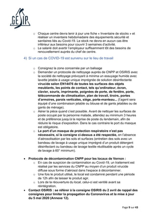 Page 9 sur 43
o Chaque centre devra tenir à jour une fiche « Inventaire de stocks » et
réaliser un inventaire hebdomadaire des équipements sécurité et
sanitaires liés au Covid-19. Le stock ne devra en aucun cas être
inférieur aux besoins pour couvrir 3 semaines d’activité.
o Le salarié doit avertir l’employeur suffisamment tôt des besoins de
renouvellement auprès du chef de centre.
4) Si un cas de COVID-19 est survenu sur le lieu de travail
o Consignez la zone concernée par un balisage
o Demander un protocole de nettoyage auprès de CNPP et OSIRIS avec
la société de nettoyage prévoyant à minima un essuyage humide avec
lavette jetable à usage unique imprégnée de solution désinfectante
virucide selon EN14476 de toutes les surfaces des objets
meublants, les points de contact, tels qu’ordinateur, écran,
clavier, souris, imprimante, poignées de porte, de fenêtre, porte,
télécommande de climatisation, plan de travail, tiroirs, portes
d’armoires, parois verticales, siège, porte-manteau... (l’agent sera
équipé d’une combinaison jetable ou blouse et de gants jetables ou de
gants de ménage).
o Aérer la pièce quand c’est possible. Avant de nettoyer les surfaces de
poste occupé par la personne malade, attendez au minimum 3 heures
et de préférence jusqu’à la reprise de poste du lendemain, afin de
réduire le risque d’exposition. Dans le cas contraire le port du masque
est obligatoire.
o Le port d’un masque de protection respiratoire n’est pas
nécessaire, si la consigne ci-dessus a été respectée, en l’absence
d’aérosolisation par les sols et surfaces (entretien des sols avec un
bandeau de lavage à usage unique imprégné d’un produit détergent
désinfectant ou bandeau de lavage textile réutilisable après un cycle
de lavage à 60° minimum).
• Protocole de décontamination CNPP pour les locaux de Vernon :
o En cas de suspicion de contamination au Covid-19, un traitement est
réalisé par les services du CNPP au moyen d’un produit virucide
diffuse sous forme d’aérosol dans l’espace à décontaminer.
o Une fois le produit utilisé, le local est condamné pendant une période
de 12h afin de laisser le produit agir.
o Lors de la réouverture du local, celui-ci est ventilé avant sa
réintégration.
• Contact OSIRIS : se référer à la consigne OSIRIS du 2 avril de rappel des
consignes pour limiter la propagation du Coronavirus et la mise à jour
du 5 mai 2020 (Annexe 12).
 